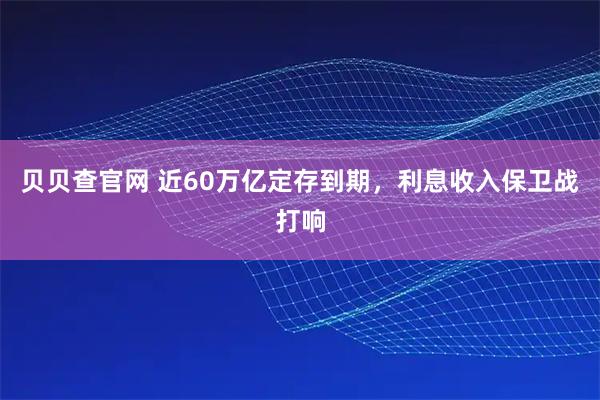 贝贝查官网 近60万亿定存到期，利息收入保卫战打响