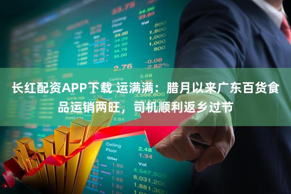 长红配资APP下载 运满满：腊月以来广东百货食品运销两旺，司机顺利返乡过节