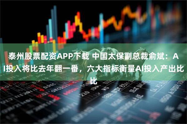 泰州股票配资APP下载 中国太保副总裁俞斌：AI投入将比去年翻一番，六大指标衡量AI投入产出比