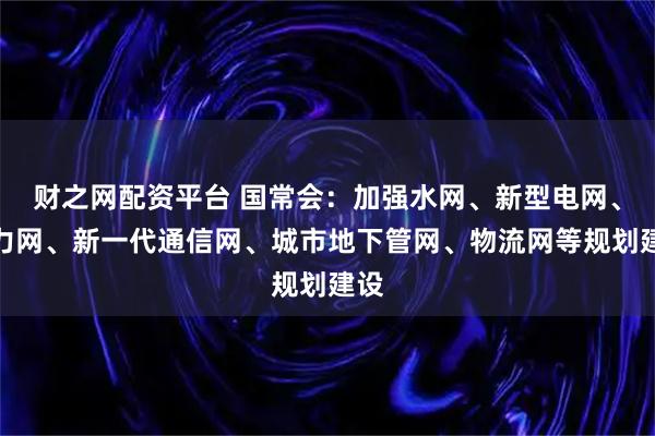 财之网配资平台 国常会：加强水网、新型电网、算力网、新一代通信网、城市地下管网、物流网等规划建设