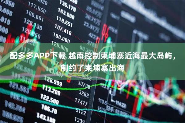 配多多APP下载 越南控制柬埔寨近海最大岛屿，制约了柬埔寨出海