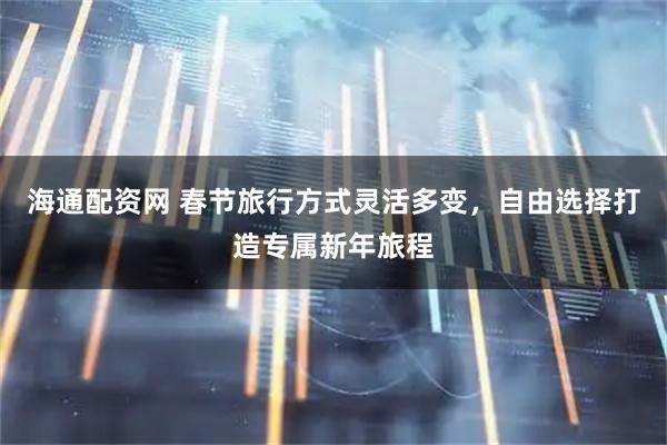 海通配资网 春节旅行方式灵活多变，自由选择打造专属新年旅程