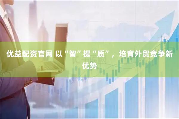 优益配资官网 以“智”提“质”，培育外贸竞争新优势